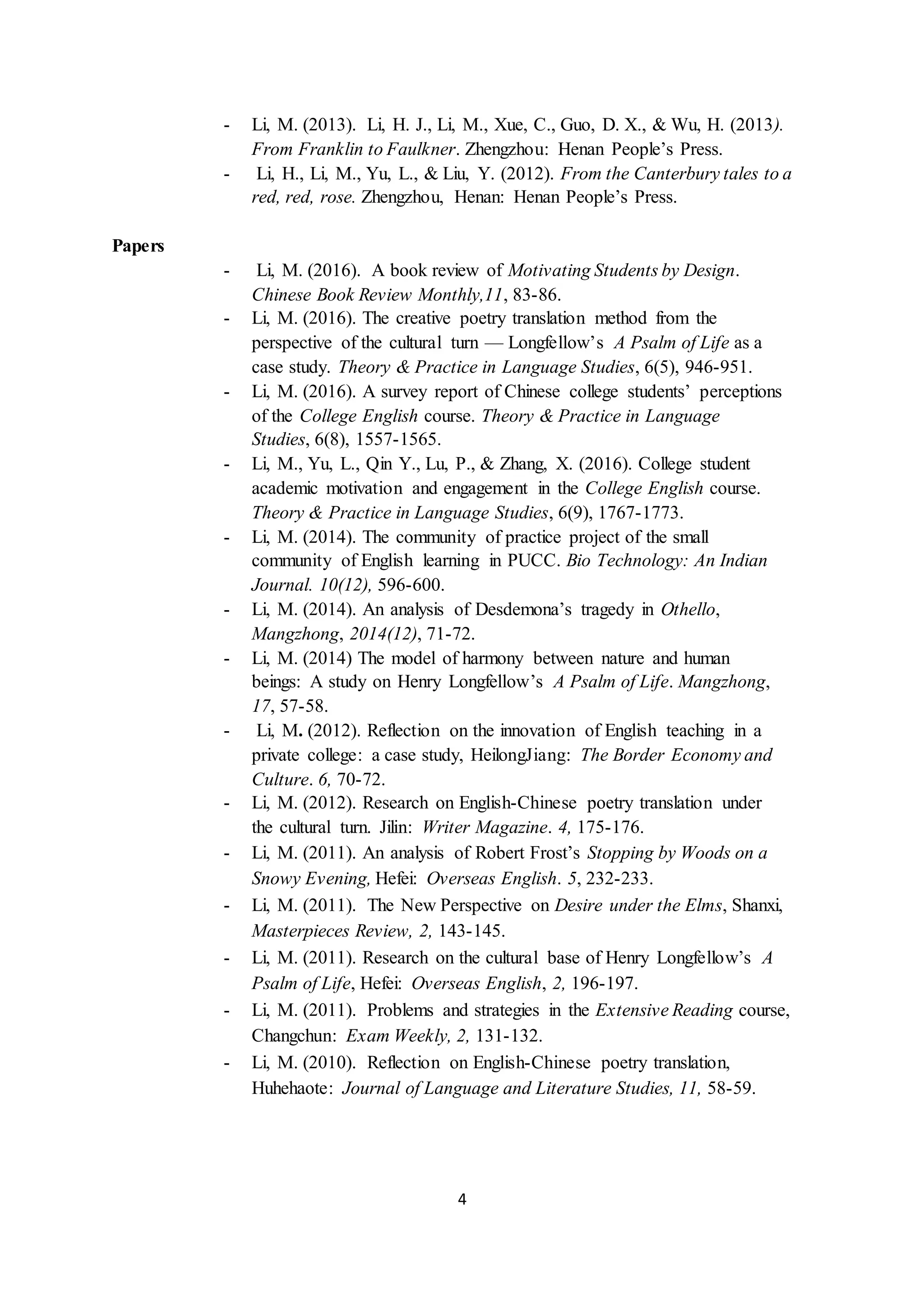 4
- Li, M. (2013). Li, H. J., Li, M., Xue, C., Guo, D. X., & Wu, H. (2013).
From Franklin to Faulkner. Zhengzhou: Henan People’s Press.
- Li, H., Li, M., Yu, L., & Liu, Y. (2012). From the Canterbury tales to a
red, red, rose. Zhengzhou, Henan: Henan People’s Press.
Papers
- Li, M. (2016). A book review of Motivating Students by Design.
Chinese Book Review Monthly,11, 83-86.
- Li, M. (2016). The creative poetry translation method from the
perspective of the cultural turn — Longfellow’s A Psalm of Life as a
case study. Theory & Practice in Language Studies, 6(5), 946-951.
- Li, M. (2016). A survey report of Chinese college students’ perceptions
of the College English course. Theory & Practice in Language
Studies, 6(8), 1557-1565.
- Li, M., Yu, L., Qin Y., Lu, P., & Zhang, X. (2016). College student
academic motivation and engagement in the College English course.
Theory & Practice in Language Studies, 6(9), 1767-1773.
- Li, M. (2014). The community of practice project of the small
community of English learning in PUCC. Bio Technology: An Indian
Journal. 10(12), 596-600.
- Li, M. (2014). An analysis of Desdemona’s tragedy in Othello,
Mangzhong, 2014(12), 71-72.
- Li, M. (2014) The model of harmony between nature and human
beings: A study on Henry Longfellow’s A Psalm of Life. Mangzhong,
17, 57-58.
- Li, M. (2012). Reflection on the innovation of English teaching in a
private college: a case study, HeilongJiang: The Border Economy and
Culture. 6, 70-72.
- Li, M. (2012). Research on English-Chinese poetry translation under
the cultural turn. Jilin: Writer Magazine. 4, 175-176.
- Li, M. (2011). An analysis of Robert Frost’s Stopping by Woods on a
Snowy Evening, Hefei: Overseas English. 5, 232-233.
- Li, M. (2011). The New Perspective on Desire under the Elms, Shanxi,
Masterpieces Review, 2, 143-145.
- Li, M. (2011). Research on the cultural base of Henry Longfellow’s A
Psalm of Life, Hefei: Overseas English, 2, 196-197.
- Li, M. (2011). Problems and strategies in the Extensive Reading course,
Changchun: Exam Weekly, 2, 131-132.
- Li, M. (2010). Reflection on English-Chinese poetry translation,
Huhehaote: Journal of Language and Literature Studies, 11, 58-59.
 