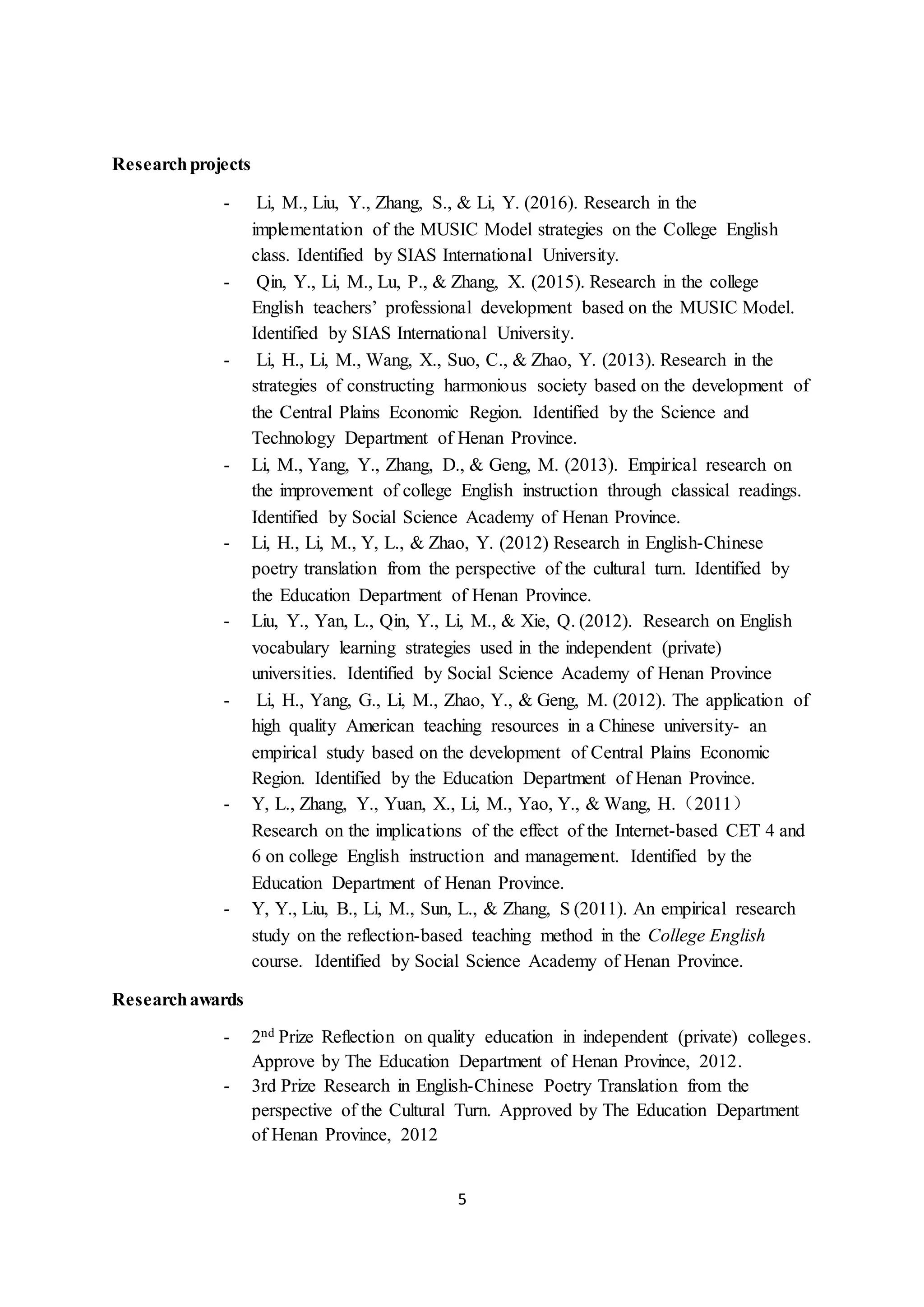 5
Researchprojects
- Li, M., Liu, Y., Zhang, S., & Li, Y. (2016). Research in the
implementation of the MUSIC Model strategies on the College English
class. Identified by SIAS International University.
- Qin, Y., Li, M., Lu, P., & Zhang, X. (2015). Research in the college
English teachers’ professional development based on the MUSIC Model.
Identified by SIAS International University.
- Li, H., Li, M., Wang, X., Suo, C., & Zhao, Y. (2013). Research in the
strategies of constructing harmonious society based on the development of
the Central Plains Economic Region. Identified by the Science and
Technology Department of Henan Province.
- Li, M., Yang, Y., Zhang, D., & Geng, M. (2013). Empirical research on
the improvement of college English instruction through classical readings.
Identified by Social Science Academy of Henan Province.
- Li, H., Li, M., Y, L., & Zhao, Y. (2012) Research in English-Chinese
poetry translation from the perspective of the cultural turn. Identified by
the Education Department of Henan Province.
- Liu, Y., Yan, L., Qin, Y., Li, M., & Xie, Q. (2012). Research on English
vocabulary learning strategies used in the independent (private)
universities. Identified by Social Science Academy of Henan Province
- Li, H., Yang, G., Li, M., Zhao, Y., & Geng, M. (2012). The application of
high quality American teaching resources in a Chinese university- an
empirical study based on the development of Central Plains Economic
Region. Identified by the Education Department of Henan Province.
- Y, L., Zhang, Y., Yuan, X., Li, M., Yao, Y., & Wang, H.（2011）
Research on the implications of the effect of the Internet-based CET 4 and
6 on college English instruction and management. Identified by the
Education Department of Henan Province.
- Y, Y., Liu, B., Li, M., Sun, L., & Zhang, S (2011). An empirical research
study on the reflection-based teaching method in the College English
course. Identified by Social Science Academy of Henan Province.
Researchawards
- 2nd Prize Reflection on quality education in independent (private) colleges.
Approve by The Education Department of Henan Province, 2012.
- 3rd Prize Research in English-Chinese Poetry Translation from the
perspective of the Cultural Turn. Approved by The Education Department
of Henan Province, 2012
 