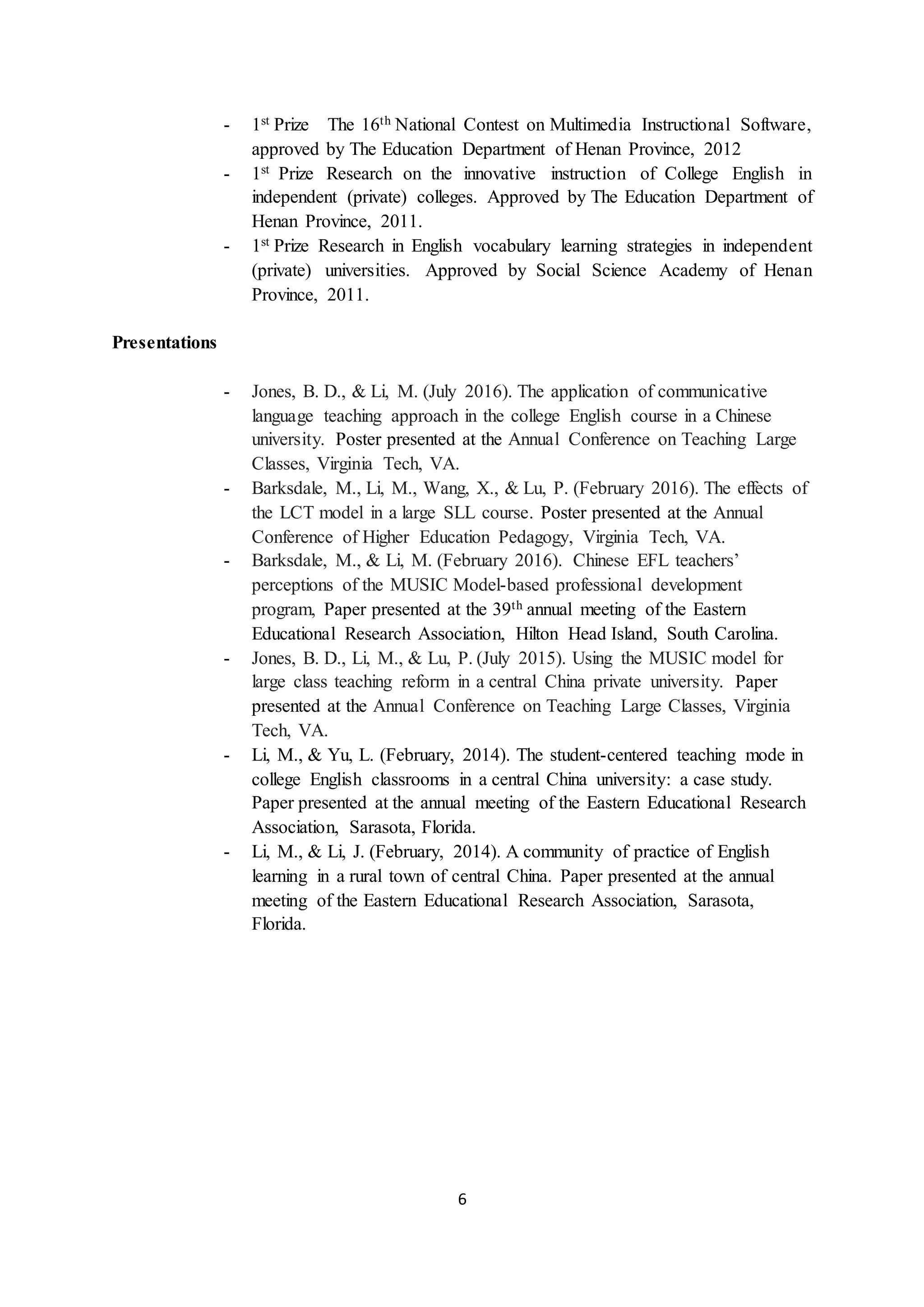 6
- 1st Prize The 16th National Contest on Multimedia Instructional Software,
approved by The Education Department of Henan Province, 2012
- 1st Prize Research on the innovative instruction of College English in
independent (private) colleges. Approved by The Education Department of
Henan Province, 2011.
- 1st Prize Research in English vocabulary learning strategies in independent
(private) universities. Approved by Social Science Academy of Henan
Province, 2011.
Presentations
- Jones, B. D., & Li, M. (July 2016). The application of communicative
language teaching approach in the college English course in a Chinese
university. Poster presented at the Annual Conference on Teaching Large
Classes, Virginia Tech, VA.
- Barksdale, M., Li, M., Wang, X., & Lu, P. (February 2016). The effects of
the LCT model in a large SLL course. Poster presented at the Annual
Conference of Higher Education Pedagogy, Virginia Tech, VA.
- Barksdale, M., & Li, M. (February 2016). Chinese EFL teachers’
perceptions of the MUSIC Model-based professional development
program, Paper presented at the 39th annual meeting of the Eastern
Educational Research Association, Hilton Head Island, South Carolina.
- Jones, B. D., Li, M., & Lu, P. (July 2015). Using the MUSIC model for
large class teaching reform in a central China private university. Paper
presented at the Annual Conference on Teaching Large Classes, Virginia
Tech, VA.
- Li, M., & Yu, L. (February, 2014). The student-centered teaching mode in
college English classrooms in a central China university: a case study.
Paper presented at the annual meeting of the Eastern Educational Research
Association, Sarasota, Florida.
- Li, M., & Li, J. (February, 2014). A community of practice of English
learning in a rural town of central China. Paper presented at the annual
meeting of the Eastern Educational Research Association, Sarasota,
Florida.
 
