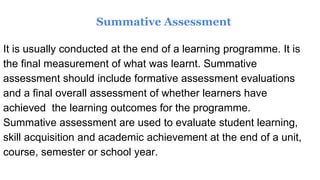 Summative Assessment
It is usually conducted at the end of a learning programme. It is
the final measurement of what was learnt. Summative
assessment should include formative assessment evaluations
and a final overall assessment of whether learners have
achieved the learning outcomes for the programme.
Summative assessment are used to evaluate student learning,
skill acquisition and academic achievement at the end of a unit,
course, semester or school year.
 