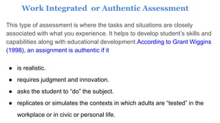 Work Integrated or Authentic Assessment
This type of assessment is where the tasks and situations are closely
associated with what you experience. It helps to develop student’s skills and
capabilities along with educational development.According to Grant Wiggins
(1998), an assignment is authentic if it
● is realistic.
● requires judgment and innovation.
● asks the student to “do” the subject.
● replicates or simulates the contexts in which adults are “tested” in the
workplace or in civic or personal life.
 