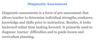 Diagnostic Assessment
Diagnostic assessments is a form of pre-assessment that
allows teacher to determine individual strengths,weakness,
knowledge and skills prior to instruction. Besides, it looks
backward rather than looking forward. It primarily used to
diagnose learner difficulties and to guide lesson and
curriculum planning.
 