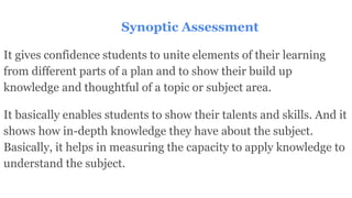 It gives confidence students to unite elements of their learning
from different parts of a plan and to show their build up
knowledge and thoughtful of a topic or subject area.
It basically enables students to show their talents and skills. And it
shows how in-depth knowledge they have about the subject.
Basically, it helps in measuring the capacity to apply knowledge to
understand the subject.
Synoptic Assessment
 