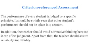 Criterion-referenced Assessment
The performance of every student is judged by a specific
principle. It should be strictly seen that other student’s
performance should not be taken into account.
In addition, the teacher should avoid normative thinking because
it can affect judgment. Apart from that, the teacher should assure
reliability and validity.
 