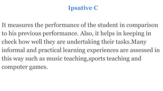 Ipsative C
It measures the performance of the student in comparison
to his previous performance. Also, it helps in keeping in
check how well they are undertaking their tasks.Many
informal and practical learning experiences are assessed in
this way such as music teaching,sports teaching and
computer games.
 