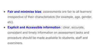 ● Fair and minimise bias: assessments are fair to all learners
irrespective of their characteristics (for example, age, gender,
etc).
● Explicit and Accessible information : clear, accurate,
consistent and timely information on assessment tasks and
procedure should be made available to students, staff and
examiners.
 