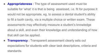 ● Appropriateness : The type of assessment used must be
suitable for ‘what’ it is that is being assessed, i.e. fit for purpose.It
would not be appropriate, eg, to assess a dental student’s ability
to fill a tooth cavity, via a multiple choice or written exam. These
assessments may effectively measure a student’s knowledge
about a skill, and even their knowledge and understanding of how
that skill can be applied.
● Transparency : Transparent assessment clearly sets out
expectations for students with clear task descriptions, criteria and
standards.
 