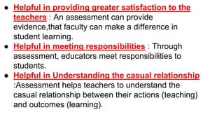 ● Helpful in providing greater satisfaction to the
teachers : An assessment can provide
evidence,that faculty can make a difference in
student learning.
● Helpful in meeting responsibilities : Through
assessment, educators meet responsibilities to
students.
● Helpful in Understanding the casual relationship
:Assessment helps teachers to understand the
casual relationship between their actions (teaching)
and outcomes (learning).
 