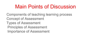 Main Points of Discussion
Components of teaching learning process
Concept of Assessment
Types of Assessment
Principles of Assessment
Importance of Assessment
 