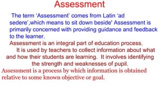 Assessment
The term ‘Assessment’ comes from Latin ‘ad
sedere’,which means to sit down beside' Assessment is
primarily concerned with providing guidance and feedback
to the learner.
Assessment is an integral part of education process.
It is used by teachers to collect information about what
and how their students are learning. It involves identifying
the strength and weaknesses of pupil.
Assessment is a process by which information is obtained
relative to some known objective or goal.
 