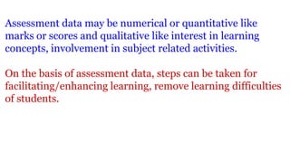 Assessment data may be numerical or quantitative like
marks or scores and qualitative like interest in learning
concepts, involvement in subject related activities.
On the basis of assessment data, steps can be taken for
facilitating/enhancing learning, remove learning difficulties
of students.
 