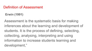 Definition of Assessment
Erwin (1991)
Assessment is the systematic basis for making
inferences about the learning and development of
students. It is the process of defining, selecting,
collecting, analysing, interpreting and using
information to increase students learning and
development,”
 