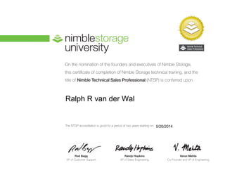 On the nomination of the founders and executives of Nimble Storage,
this certificate of completion of Nimble Storage technical training, and the
title of Nimble Technical Sales Professional (NTSP) is conferred upon
Rod Bagg
VP of Customer Support
Randy Hopkins
VP of Sales Engineering
Varun Mehta
Co-Founder and VP of Engineering
The NTSP accreditation is good for a period of two years starting on: 5/20/2014
Ralph R van der Wal
 