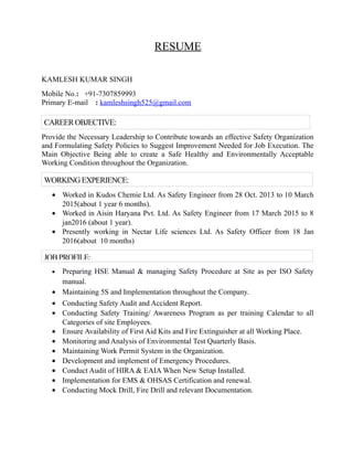 RESUME
KAMLESH KUMAR SINGH
Mobile No.: +91-7307859993
Primary E-mail : kamleshsingh525@gmail.com
Provide the Necessary Leadership to Contribute towards an effective Safety Organization
and Formulating Safety Policies to Suggest Improvement Needed for Job Execution. The
Main Objective Being able to create a Safe Healthy and Environmentally Acceptable
Working Condition throughout the Organization.
• Worked in Kudos Chemie Ltd. As Safety Engineer from 28 Oct. 2013 to 10 March
2015(about 1 year 6 months).
• Worked in Aisin Haryana Pvt. Ltd. As Safety Engineer from 17 March 2015 to 8
jan2016 (about 1 year).
• Presently working in Nectar Life sciences Ltd. As Safety Officer from 18 Jan
2016(about 10 months)
• Preparing HSE Manual & managing Safety Procedure at Site as per ISO Safety
manual.
• Maintaining 5S and Implementation throughout the Company.
• Conducting Safety Audit and Accident Report.
• Conducting Safety Training/ Awareness Program as per training Calendar to all
Categories of site Employees.
• Ensure Availability of First Aid Kits and Fire Extinguisher at all Working Place.
• Monitoring and Analysis of Environmental Test Quarterly Basis.
• Maintaining Work Permit System in the Organization.
• Development and implement of Emergency Procedures.
• Conduct Audit of HIRA & EAIA When New Setup Installed.
• Implementation for EMS & OHSAS Certification and renewal.
• Conducting Mock Drill, Fire Drill and relevant Documentation.
CAREEROBJECTIVE:
WORKINGEXPERIENCE:
JOBPROFILE:
 