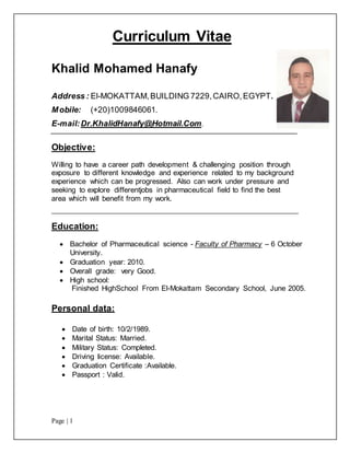 Page | 1
Curriculum Vitae
Khalid Mohamed Hanafy
Address : El-MOKATTAM,BUILDING 7229,CAIRO,EGYPT.
Mobile: (+20)1009846061.
E-mail:Dr.KhalidHanafy@Hotmail.Com.
Objective:
Willing to have a career path development & challenging position through
exposure to different knowledge and experience related to my background
experience which can be progressed. Also can work under pressure and
seeking to explore differentjobs in pharmaceutical field to find the best
area which will benefit from my work.
Education:
 Bachelor of Pharmaceutical science - Faculty of Pharmacy – 6 October
University.
 Graduation year: 2010.
 Overall grade: very Good.
 High school:
Finished HighSchool From El-Mokattam Secondary School, June 2005.
Personal data:
 Date of birth: 10/2/1989.
 Marital Status: Married.
 Military Status: Completed.
 Driving license: Available.
 Graduation Certificate :Available.
 Passport : Valid.
 