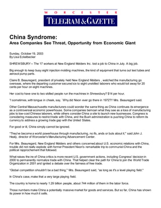 China Syndrome:
Area Companies See Threat, Opportunity from Economic Giant
Sunday, October 19, 2003
By Lisa Eckelbecker
SHREWSBURY-- The 17 workers at New England Molders Inc. lost a job to China in July. A big job.
Big enough to keep busy eight injection molding machines, the kind of equipment that turns out test tubes and
aerosol pump parts.
Claire B. Beauregard, president of privately held New England Molders , watched the manufacturing go
overseas, where the departing customer secured six to eight unskilled laborers who would toil away for 20
cents per hour on eight machines.
Her cost to have one to two skilled people run the machines in Shrewsbury? $14 per hour.
“I sometimes, with tongue in cheek, say, `Why did Nixon ever go there in 1972?'i' Mrs. Beauregard said.
Other Central Massachusetts manufacturers could wonder the same thing as China continues its emergence
as a controversial economic powerhouse. Some companies bemoan what they see as a loss of manufacturing
jobs to low-cost Chinese laborers, while others consider China a site to launch new businesses. Congress is
considering measures to restrict trade with China, and the Bush administration is pushing China to reform its
currency to address a growing trade gap with the United States.
For good or ill, China simply cannot be ignored.
“They've become a world powerhouse through manufacturing, no ifs, ands or buts about it,'' said John J.
Healy, director of Worcester's Manufacturing Advancement Center.
For Mrs. Beauregard, New England Molders and others concerned about U.S. economic relations with China,
trouble did not really explode with former President Nixon's remarkable trip to communist China and the
political rapprochement that followed.
What raises the ire of China critics is more recent U.S. government actions, including Congress' decision in
2000 to permanently normalize trade with China. That helped clear the path for China to join the World Trade
Organization in 2001 and ignited a debate over the fairness of free trade.
“Global competition shouldn't be a bad thing,'' Mrs. Beauregard said, “as long as it's a level playing field.''
In China's case, make that a very large playing field.
The country is home to nearly 1.29 billion people, about 744 million of them in the labor force.
Those numbers make China a potentially massive market for goods and services. But so far, China has shown
its power in how much it sells.
 