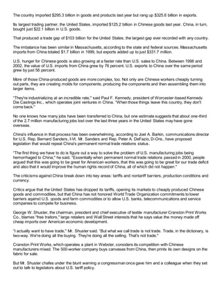 The country imported $295.3 billion in goods and products last year but rang up $325.6 billion in exports.
Its largest trading partner, the United States, imported $125.2 billion in Chinese goods last year. China, in turn,
bought just $22.1 billion in U.S. goods.
That produced a trade gap of $103 billion for the United States, the largest gap ever recorded with any country.
The imbalance has been similar in Massachusetts, according to the state and federal sources. Massachusetts
imports from China totaled $1.7 billion in 1999, but exports added up to just $331.7 million.
U.S. hunger for Chinese goods is also growing at a faster rate than U.S. sales to China. Between 1998 and
2002, the value of U.S. imports from China grew by 76 percent. U.S. exports to China over the same period
grew by just 56 percent.
More of those China-produced goods are more complex, too. Not only are Chinese workers cheaply turning
out parts, they are creating molds for components, producing the components and then assembling them into
larger items.
“They're industrializing at an incredible rate,'' said Paul F. Kennedy, president of Worcester-based Kennedy
Die Castings Inc., which operates joint ventures in China. “When those things leave this country, they don't
come back.''
No one knows how many jobs have been transferred to China, but one estimate suggests that about one-third
of the 2.7 million manufacturing jobs lost over the last three years in the United States may have gone
overseas.
China's influence in that process has been overwhelming, according to Joel A. Barkin, communications director
for U.S. Rep. Bernard Sanders, I-Vt. Mr. Sanders and Rep. Peter A. DeFazio, D-Ore., have proposed
legislation that would repeal China's permanent normal trade relations status.
“The first thing we have to do is figure out a way to solve the problem of U.S. manufacturing jobs being
hemorrhaged to China,'' he said. “Essentially when permanent normal trade relations passed in 2000, people
argued that this was going to be great for American workers, that this was going to be great for our trade deficit
and also that it would improve the human rights record of China, all of which did not happen.''
The criticisms against China break down into key areas: tariffs and nontariff barriers, production conditions and
currency.
Critics argue that the United States has dropped its tariffs, opening its markets to cheaply produced Chinese
goods and commodities, but that China has not honored World Trade Organization commitments to lower
barriers against U.S. goods and farm commodities or to allow U.S. banks, telecommunications and service
companies to compete for business.
George W. Shuster, the chairman, president and chief executive of textile manufacturer Cranston Print Works
Co., blames “free traitors,'' large retailers and Wall Street interests that he says value the money made off
cheap imports over American economic development.
“I actually want to have trade,'' Mr. Shuster said. “But what we call trade is not trade. Trade, in the dictionary, is
two-way. We're doing all the buying. They're doing all the selling. That's not trade.''
Cranston Print Works, which operates a plant in Webster, considers its competition with Chinese
manufacturers mixed. The 500-worker company buys canvases from China, then prints its own designs on the
fabric for sale.
But Mr. Shuster chafes under the blunt warning a congressman once gave him and a colleague when they set
out to talk to legislators about U.S. tariff policy.
 