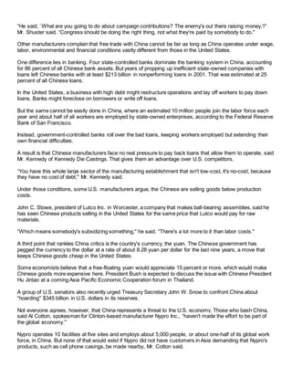 “He said, `What are you going to do about campaign contributions? The enemy's out there raising money,'i''
Mr. Shuster said. “Congress should be doing the right thing, not what they're paid by somebody to do.''
Other manufacturers complain that free trade with China cannot be fair as long as China operates under wage,
labor, environmental and financial conditions vastly different from those in the United States.
One difference lies in banking. Four state-controlled banks dominate the banking system in China, accounting
for 86 percent of all Chinese bank assets. But years of propping up inefficient state-owned companies with
loans left Chinese banks with at least $213 billion in nonperforming loans in 2001. That was estimated at 25
percent of all Chinese loans.
In the United States, a business with high debt might restructure operations and lay off workers to pay down
loans. Banks might foreclose on borrowers or write off loans.
But the same cannot be easily done in China, where an estimated 10 million people join the labor force each
year and about half of all workers are employed by state-owned enterprises, according to the Federal Reserve
Bank of San Francisco.
Instead, government-controlled banks roll over the bad loans, keeping workers employed but extending their
own financial difficulties.
A result is that Chinese manufacturers face no real pressure to pay back loans that allow them to operate, said
Mr. Kennedy of Kennedy Die Castings. That gives them an advantage over U.S. competitors.
“You have this whole large sector of the manufacturing establishment that isn't low-cost, it's no-cost, because
they have no cost of debt,'' Mr. Kennedy said.
Under those conditions, some U.S. manufacturers argue, the Chinese are selling goods below production
costs.
John C. Stowe, president of Lutco Inc. in Worcester, a company that makes ball-bearing assemblies, said he
has seen Chinese products selling in the United States for the same price that Lutco would pay for raw
materials.
“Which means somebody's subsidizing something,'' he said. “There's a lot more to it than labor costs.''
A third point that rankles China critics is the country's currency, the yuan. The Chinese government has
pegged the currency to the dollar at a rate of about 8.28 yuan per dollar for the last nine years, a move that
keeps Chinese goods cheap in the United States.
Some economists believe that a free-floating yuan would appreciate 15 percent or more, which would make
Chinese goods more expensive here. President Bush is expected to discuss the issue with Chinese President
Hu Jintao at a coming Asia Pacific Economic Cooperation forum in Thailand.
A group of U.S. senators also recently urged Treasury Secretary John W. Snow to confront China about
“hoarding'' $345 billion in U.S. dollars in its reserves.
Not everyone agrees, however, that China represents a threat to the U.S. economy. Those who bash China,
said Al Cotton, spokesman for Clinton-based manufacturer Nypro Inc., “haven't made the effort to be part of
the global economy.''
Nypro operates 10 facilities at five sites and employs about 5,000 people, or about one-half of its global work
force, in China. But none of that would exist if Nypro did not have customers in Asia demanding that Nypro's
products, such as cell phone casings, be made nearby, Mr. Cotton said.
 