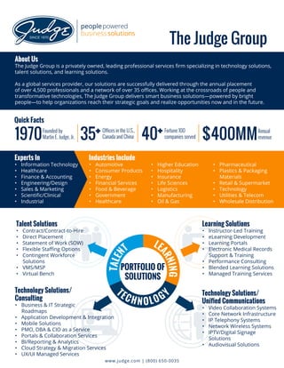 1970 $400MMFounded by
Martin E. Judge, Jr.
Quick Facts
Annual
revenue
About Us
The Judge Group is a privately owned, leading professional services firm specializing in technology solutions,
talent solutions, and learning solutions.
As a global services provider, our solutions are successfully delivered through the annual placement
of over 4,500 professionals and a network of over 35 offices. Working at the crossroads of people and
transformative technologies, The Judge Group delivers smart business solutions—powered by bright
people—to help organizations reach their strategic goals and realize opportunities now and in the future.
The Judge Group
Experts In
•	 Information Technology
•	 Healthcare
•	 Finance & Accounting
•	 Engineering/Design
•	 Sales & Marketing
•	 Scientific/Clinical
•	 Industrial
Talent Solutions
•	 Contract/Contract-to-Hire
•	 Direct Placement
•	 Statement of Work (SOW)
•	 Flexible Staffing Options
•	 Contingent Workforce
Solutions
•	 VMS/MSP
•	 Virtual Bench
Technology Solutions/
Consulting
•	 Business & IT Strategic
Roadmaps
•	 Application Development & Integration
•	 Mobile Solutions
•	 PMO, DBA & CIO as a Service
•	 Portals & Collaboration Services
•	 BI/Reporting & Analytics
•	 Cloud Strategy & Migration Services
•	 UX/UI Managed Services
Learning Solutions
•	 Instructor-Led Training
•	 eLearning Development
•	 Learning Portals
•	 Electronic Medical Records
Support & Training
•	 Performance Consulting
•	 Blended Learning Solutions
•	 Managed Training Services
Technology Solutions/
Unified Communications
•	 Video Collaboration Systems
•	 Core Network Infrastructure
•	 IP Telephony Systems
•	 Network Wireless Systems
•	 IPTV/Digital Signage
Solutions
•	 Audiovisual Solutions
TALEN
T
LE
ARNING
TEC H N OLOGY
www.judge.com | (800) 650-0035
40 Fortune 100
companies served
+35 Offices in the U.S.,
Canada and China+
Industries Include
•	 Automotive
•	 Consumer Products
•	 Energy
•	 Financial Services
•	 Food & Beverage
•	 Government
•	 Healthcare
•	 Higher Education
•	 Hospitality
•	 Insurance
•	 Life Sciences
•	 Logistics
•	 Manufacturing
•	 Oil & Gas
•	 Pharmaceutical
•	 Plastics & Packaging
Materials
•	 Retail & Supermarket
•	 Technology
•	 Utilities & Telecom
•	 Wholesale Distribution
PORTFOLIO OF
SOLUTIONS
 