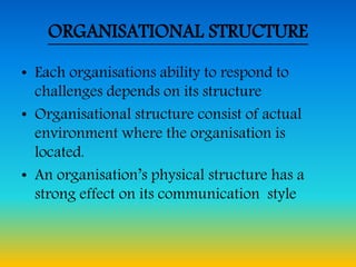ORGANISATIONAL STRUCTURE
• Each organisations ability to respond to
challenges depends on its structure
• Organisational structure consist of actual
environment where the organisation is
located.
• An organisation’s physical structure has a
strong effect on its communication style
 