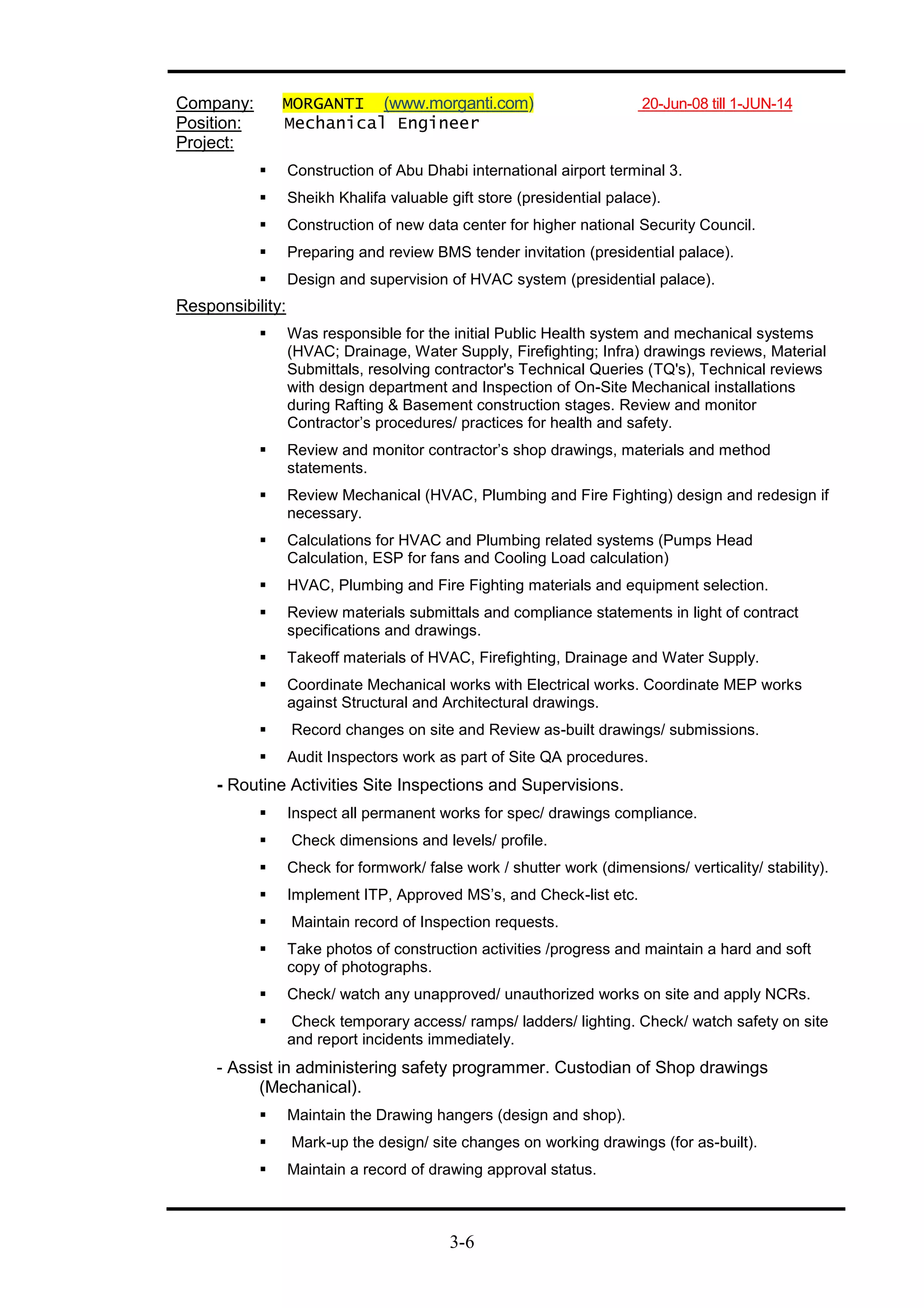 3-6
Company: MORGANTI (www.morganti.com) 20-Jun-08 till 1-JUN-14
Position: Mechanical Engineer
Project:
 Construction of Abu Dhabi international airport terminal 3.
 Sheikh Khalifa valuable gift store (presidential palace).
 Construction of new data center for higher national Security Council.
 Preparing and review BMS tender invitation (presidential palace).
 Design and supervision of HVAC system (presidential palace).
Responsibility:
 Was responsible for the initial Public Health system and mechanical systems
(HVAC; Drainage, Water Supply, Firefighting; Infra) drawings reviews, Material
Submittals, resolving contractor's Technical Queries (TQ's), Technical reviews
with design department and Inspection of On-Site Mechanical installations
during Rafting & Basement construction stages. Review and monitor
Contractor’s procedures/ practices for health and safety.
 Review and monitor contractor’s shop drawings, materials and method
statements.
 Review Mechanical (HVAC, Plumbing and Fire Fighting) design and redesign if
necessary.
 Calculations for HVAC and Plumbing related systems (Pumps Head
Calculation, ESP for fans and Cooling Load calculation)
 HVAC, Plumbing and Fire Fighting materials and equipment selection.
 Review materials submittals and compliance statements in light of contract
specifications and drawings.
 Takeoff materials of HVAC, Firefighting, Drainage and Water Supply.
 Coordinate Mechanical works with Electrical works. Coordinate MEP works
against Structural and Architectural drawings.
 Record changes on site and Review as-built drawings/ submissions.
 Audit Inspectors work as part of Site QA procedures.
- Routine Activities Site Inspections and Supervisions.
 Inspect all permanent works for spec/ drawings compliance.
 Check dimensions and levels/ profile.
 Check for formwork/ false work / shutter work (dimensions/ verticality/ stability).
 Implement ITP, Approved MS’s, and Check-list etc.
 Maintain record of Inspection requests.
 Take photos of construction activities /progress and maintain a hard and soft
copy of photographs.
 Check/ watch any unapproved/ unauthorized works on site and apply NCRs.
 Check temporary access/ ramps/ ladders/ lighting. Check/ watch safety on site
and report incidents immediately.
- Assist in administering safety programmer. Custodian of Shop drawings
(Mechanical).
 Maintain the Drawing hangers (design and shop).
 Mark-up the design/ site changes on working drawings (for as-built).
 Maintain a record of drawing approval status.
 