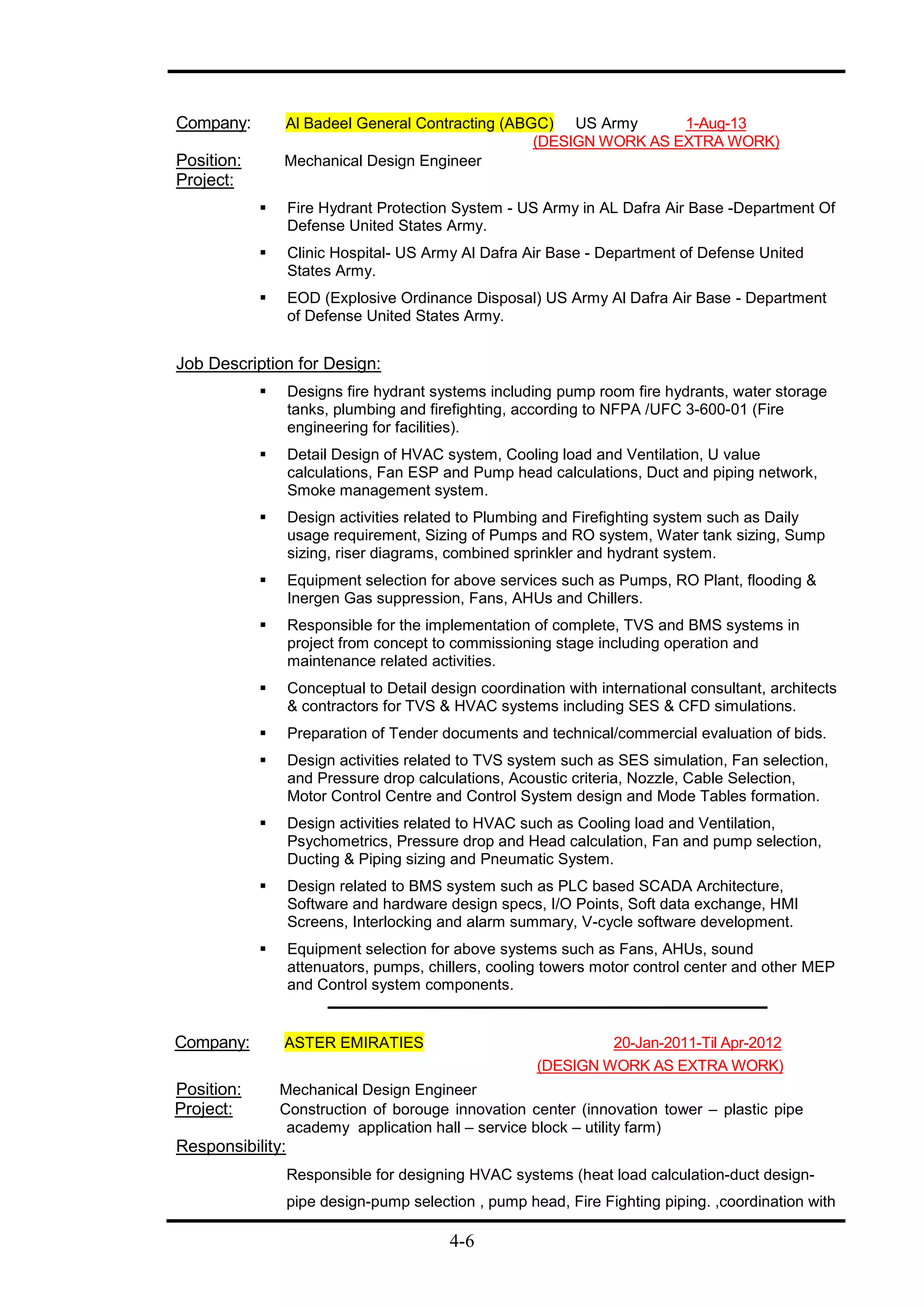 4-6
Company: Al Badeel General Contracting (ABGC) US Army 1-Aug-13
(DESIGN WORK AS EXTRA WORK)
Position: Mechanical Design Engineer
Project:
 Fire Hydrant Protection System - US Army in AL Dafra Air Base -Department Of
Defense United States Army.
 Clinic Hospital- US Army Al Dafra Air Base - Department of Defense United
States Army.
 EOD (Explosive Ordinance Disposal) US Army Al Dafra Air Base - Department
of Defense United States Army.
Job Description for Design:
 Designs fire hydrant systems including pump room fire hydrants, water storage
tanks, plumbing and firefighting, according to NFPA /UFC 3-600-01 (Fire
engineering for facilities).
 Detail Design of HVAC system, Cooling load and Ventilation, U value
calculations, Fan ESP and Pump head calculations, Duct and piping network,
Smoke management system.
 Design activities related to Plumbing and Firefighting system such as Daily
usage requirement, Sizing of Pumps and RO system, Water tank sizing, Sump
sizing, riser diagrams, combined sprinkler and hydrant system.
 Equipment selection for above services such as Pumps, RO Plant, flooding &
Inergen Gas suppression, Fans, AHUs and Chillers.
 Responsible for the implementation of complete, TVS and BMS systems in
project from concept to commissioning stage including operation and
maintenance related activities.
 Conceptual to Detail design coordination with international consultant, architects
& contractors for TVS & HVAC systems including SES & CFD simulations.
 Preparation of Tender documents and technical/commercial evaluation of bids.
 Design activities related to TVS system such as SES simulation, Fan selection,
and Pressure drop calculations, Acoustic criteria, Nozzle, Cable Selection,
Motor Control Centre and Control System design and Mode Tables formation.
 Design activities related to HVAC such as Cooling load and Ventilation,
Psychometrics, Pressure drop and Head calculation, Fan and pump selection,
Ducting & Piping sizing and Pneumatic System.
 Design related to BMS system such as PLC based SCADA Architecture,
Software and hardware design specs, I/O Points, Soft data exchange, HMI
Screens, Interlocking and alarm summary, V-cycle software development.
 Equipment selection for above systems such as Fans, AHUs, sound
attenuators, pumps, chillers, cooling towers motor control center and other MEP
and Control system components.
Company: ASTER EMIRATIES 20-Jan-2011-Til Apr-2012
(DESIGN WORK AS EXTRA WORK)
Position: Mechanical Design Engineer
Project: Construction of borouge innovation center (innovation tower – plastic pipe
academy application hall – service block – utility farm)
Responsibility:
Responsible for designing HVAC systems (heat load calculation-duct design-
pipe design-pump selection , pump head, Fire Fighting piping. ,coordination with
 