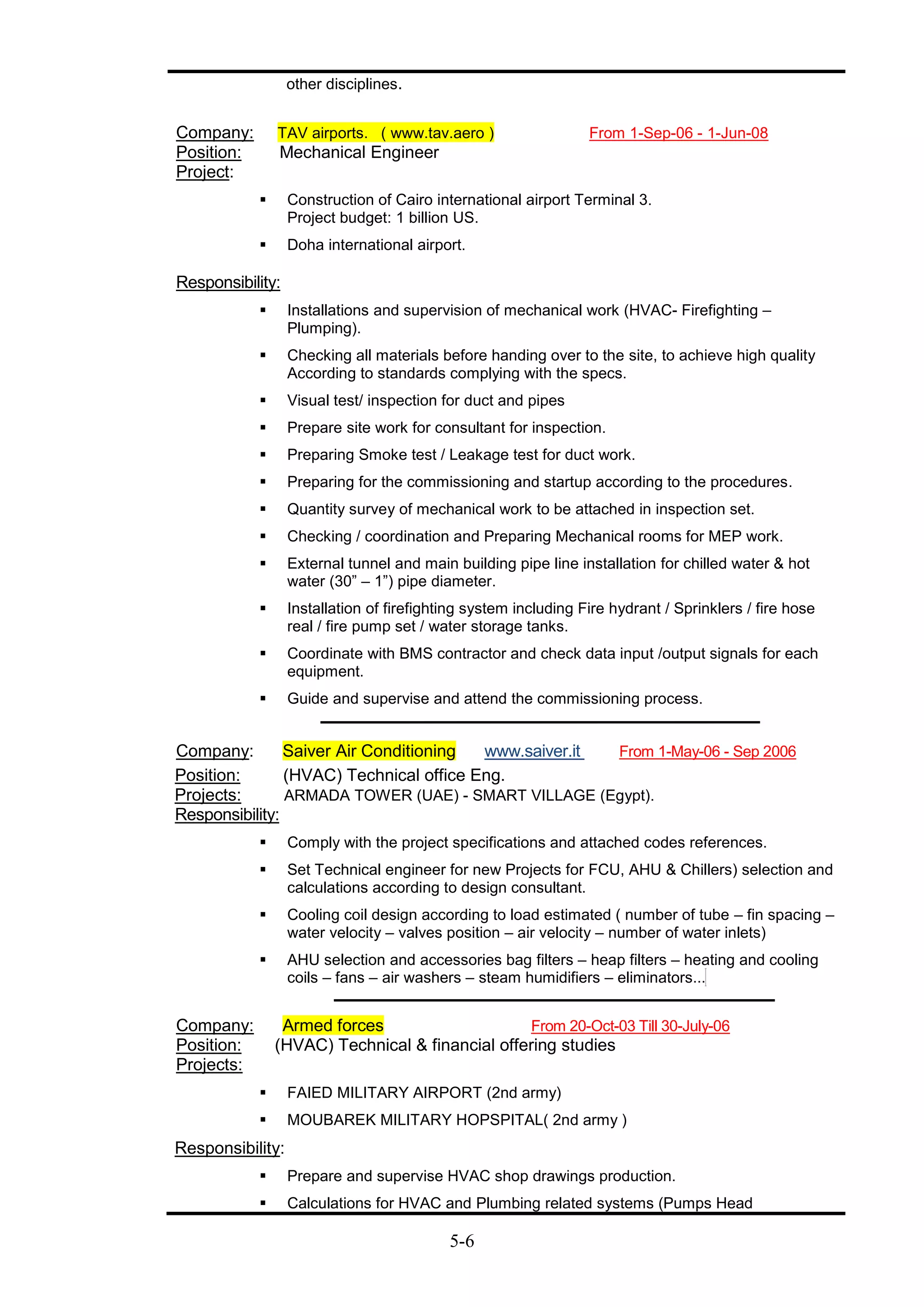 5-6
other disciplines.
Company: TAV airports. ( www.tav.aero ) From 1-Sep-06 - 1-Jun-08
Position: Mechanical Engineer
Project:
 Construction of Cairo international airport Terminal 3.
Project budget: 1 billion US.
 Doha international airport.
Responsibility:
 Installations and supervision of mechanical work (HVAC- Firefighting –
Plumping).
 Checking all materials before handing over to the site, to achieve high quality
According to standards complying with the specs.
 Visual test/ inspection for duct and pipes
 Prepare site work for consultant for inspection.
 Preparing Smoke test / Leakage test for duct work.
 Preparing for the commissioning and startup according to the procedures.
 Quantity survey of mechanical work to be attached in inspection set.
 Checking / coordination and Preparing Mechanical rooms for MEP work.
 External tunnel and main building pipe line installation for chilled water & hot
water (30” – 1”) pipe diameter.
 Installation of firefighting system including Fire hydrant / Sprinklers / fire hose
real / fire pump set / water storage tanks.
 Coordinate with BMS contractor and check data input /output signals for each
equipment.
 Guide and supervise and attend the commissioning process.
Company: Saiver Air Conditioning www.saiver.it From 1-May-06 - Sep 2006
Position: (HVAC) Technical office Eng.
Projects: ARMADA TOWER (UAE) - SMART VILLAGE (Egypt).
Responsibility:
 Comply with the project specifications and attached codes references.
 Set Technical engineer for new Projects for FCU, AHU & Chillers) selection and
calculations according to design consultant.
 Cooling coil design according to load estimated ( number of tube – fin spacing –
water velocity – valves position – air velocity – number of water inlets)
 AHU selection and accessories bag filters – heap filters – heating and cooling
coils – fans – air washers – steam humidifiers – eliminators...
Company: Armed forces From 20-Oct-03 Till 30-July-06
Position: (HVAC) Technical & financial offering studies
Projects:
 FAIED MILITARY AIRPORT (2nd army)
 MOUBAREK MILITARY HOPSPITAL( 2nd army )
Responsibility:
 Prepare and supervise HVAC shop drawings production.
 Calculations for HVAC and Plumbing related systems (Pumps Head
 