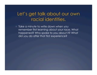 Let’s get talk about our own
racial identities.
!  Take a minute to write down when you
remember first learning about your race. What
happened? Who spoke to you about it? What
did you do after that first experience?
 