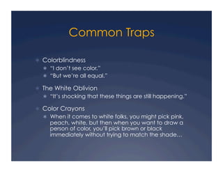 Common Traps
!  Colorblindness
!  “I don’t see color.”
!  “But we’re all equal.”
!  The White Oblivion
!  “It’s shocking that these things are still happening.”
!  Color Crayons
!  When it comes to white folks, you might pick pink,
peach, white, but then when you want to draw a
person of color, you’ll pick brown or black
immediately without trying to match the shade…
 