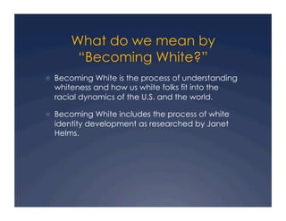 What do we mean by
“Becoming White?”
!  Becoming White is the process of understanding
whiteness and how us white folks fit into the
racial dynamics of the U.S. and the world.
!  Becoming White includes the process of white
identity development as researched by Janet
Helms.
 