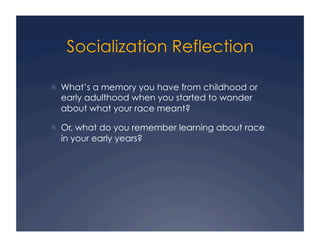 Socialization Reflection
!  What’s a memory you have from childhood or
early adulthood when you started to wonder
about what your race meant?
!  Or, what do you remember learning about race
in your early years?
 