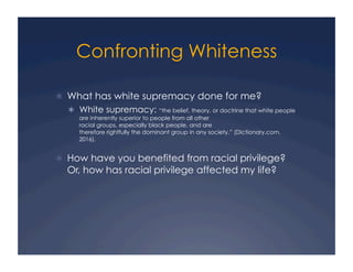 Confronting Whiteness
!  What has white supremacy done for me?
!  White supremacy: “the belief, theory, or doctrine that white people
are inherently superior to people from all other
racial groups, especially black people, and are
therefore rightfully the dominant group in any society.” (Dictionary.com,
2016).
!  How have you benefited from racial privilege?
Or, how has racial privilege affected my life?
 