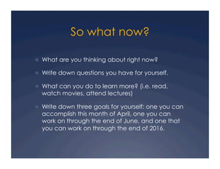 So what now?
!  What are you thinking about right now?
!  Write down questions you have for yourself.
!  What can you do to learn more? (i.e. read,
watch movies, attend lectures)
!  Write down three goals for yourself: one you can
accomplish this month of April, one you can
work on through the end of June, and one that
you can work on through the end of 2016.
 
