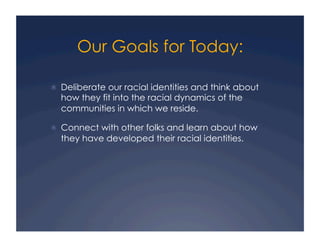 Our Goals for Today:
!  Deliberate our racial identities and think about
how they fit into the racial dynamics of the
communities in which we reside.
!  Connect with other folks and learn about how
they have developed their racial identities.
 