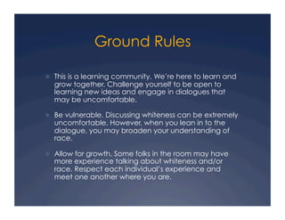 Ground Rules
!  This is a learning community. We’re here to learn and
grow together. Challenge yourself to be open to
learning new ideas and engage in dialogues that
may be uncomfortable.
!  Be vulnerable. Discussing whiteness can be extremely
uncomfortable. However, when you lean in to the
dialogue, you may broaden your understanding of
race.
!  Allow for growth. Some folks in the room may have
more experience talking about whiteness and/or
race. Respect each individual’s experience and
meet one another where you are.
 