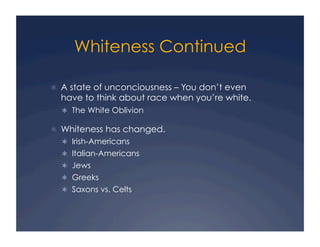 Whiteness Continued
!  A state of unconciousness – You don’t even
have to think about race when you’re white.
!  The White Oblivion
!  Whiteness has changed.
!  Irish-Americans
!  Italian-Americans
!  Jews
!  Greeks
!  Saxons vs. Celts
 