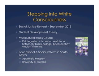 Stepping into White
Consciousness
!  Social Justice Retreat – September 2013
!  Student Development Theory
!  Multicultural Issues Course
!  Reintegration – I couldn’t work for a
historically black college, because they
wouldn’t hire me.
!  Educational & Social Reform in South
Africa
!  Apartheid Museum
!  University of Pretoria
 