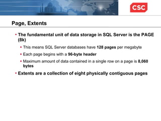 Page, Extents
• The fundamental unit of data storage in SQL Server is the PAGE
(8k)
 This means SQL Server databases have 128 pages per megabyte
 Each page begins with a 96-byte header
 Maximum amount of data contained in a single row on a page is 8,060
bytes
• Extents are a collection of eight physically contiguous pages
 