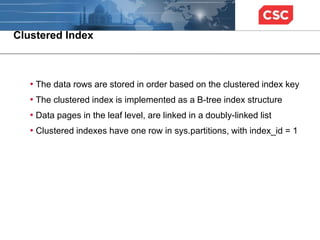 Clustered Index
• The data rows are stored in order based on the clustered index key
• The clustered index is implemented as a B-tree index structure
• Data pages in the leaf level, are linked in a doubly-linked list
• Clustered indexes have one row in sys.partitions, with index_id = 1
 