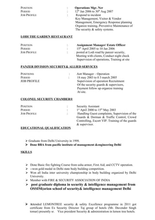 POSITION : Operations Mgr. Ncr
PERIOD : 12th
Jan 2006 to 30th
Aug 2007
JOB PROFILE : Respond to incident
Key Management, Visitor & Vendor
Management, Emergency Response planning
Organize training, Preventive Maintenance of
The security & safety systems.
LODI THE GARDEN RESTAURANT
POSITION : Assignment Manager/ Estate Officer
PERIOD : 15th
April 2005 to 10 Jan 2006
JOB PROFILE : posted at Lodi road by panzer security,
Meeting with clients, Conduct night check
Supervision of operations, Training at site
PANZER DIVISION SECURITY& ALLIED SERVICES
POSITIONS : Astt Manager – Operation
PERIOD : 18 may 2003 to 0 3 march 2005
JOB PROFILE Supervision of operation Recruitment
Of the security guards & supervisors,
Payment follow up organize training
At site.
COLONEL SECURITY CHAMBER®
POSITION : Security Assistant
PERIOD : 1st
April 2000 to 15th
May 2003
JOB PROFILE : Handling Guest complaints, Supervision of the
Guards & Dorman & Traffic Control, Crowd
Controlling, Escort VIP. Training of the guards
& supervisor.
EDUCATIONAL QUALIFICATION
 Graduate from Delhi University in 1998.
 Done BBA from pacific institute of management &engineering Delhi
SKILLS
 Done Basic fire fighting Course from usha armor, First Aid, and CCTV operation.
 --won gold medal in Delhi state body building competition.
 Won all India inter university championship in body building organized by Delhi
University.
 Member with FIRE & SECURITY ASSOCIATION OF INDIA
 post graduate diploma in security & intelligence management from
OSSIM(orion school of security& intelligence management Delhi
 Attended LEMONTREE security & safety Excellence programme in 2011 got
certificate from Ex Security Director Taj group of hotels (Mr. Davender Singh
tomar) presently sr. Vice president Security & administration in lemon tree hotels.
 