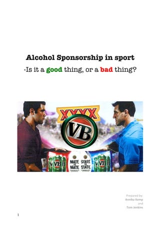 1	
	
	
Alcohol Sponsorship in sport
-Is it a good thing, or a bad thing?
	
	
	
	
	
	
	
	
	
	
Prepared	by:	
Annika	Kemp	
and																								
Tom	Jenkins	
 