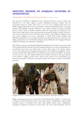 SHIFTING SHADOW OF HAQQANI NETWORK IN
AFGHANISTAN
ANIMESH ROUL /EDITOR KHABARNAMA ENGLISH/ 7 / September 2016
The province of Paktia in Afghanistan bore maximum brunt in terms of death and
destruction as the battle raged in eastern Afghanistan between Taliban and the
government forces in August 2016. Over a thousand strong Taliban force led by the
deadly Haqqani Network’s senior commanders stormed the Janikhel district, a strategic
location with multiple routes into Pakistan, in late August. Nearly 30 security personnel
died in a pitch battle as Taliban militants seized the opportunity by taking over the
district and a huge cache of arms and ammunition along with military vehicles. However,
soon joint air strikes led by the US dealt a major blow to the Taliban by killing at least
four senior Haqqani commanders identified as Abdul Wali, Kakai, Khaibar and
Matiullah. Speaking to Reuters, Naqeeb Ahmad Atal, the spokesman for the governor of
Paktia, claimed that over 120 Taliban militants mostly affiliated to the Haqqani Network
(HQN) were killed in the offensives in Janikhel.
But Taliban’s spokesman Zabihullah Mujahid downplayed the air strikes saying only eight
of his people had died. Despite the fall of Janikhel and the loss of men and materials, the
government forces have one thing more to cheer about, that is the relative success
achieved by going after the Haqqani commanders in their (HQN’s) strongholds. This is
not the first time that Afghan forces have achieved success against the HQN. In months
of April and June this year, HQN suffered some setbacks in terms of men and materials
in the hands of Afghan security forces when at least eleven of its commanders were
arrested and couple of hideouts and weapon depots were busted in Khost and Paktika
province.
Haqqani Network is considered the most brutal arm of insurgents in mega cities and Kabul
While maintaining safe havens in both sides of the Durand Line, HQN’s strongholds are
in Pakistan’s North Waziristan and in Loya Paktia region of Afghanistan. This guerrilla
insurgent group is associated with many high profile attacks across Afghanistan,
including its Capital city Kabul, in recent times. The UN, United Kingdom and the
 