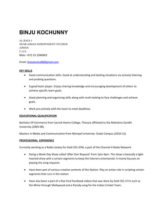 BINJU KOCHUNNY
AL RAFA 1
NEAR AJMAN INDEPENDENT STUDIOS
AJMAN
U.A.E.
Mob: +971 55 3346963
Email: binjukochu88@gmail.com
KEY SKILLS
• Good communication skills. Good at understanding and dealing situations via actively listening
and probing questions.
• A good team player. Enjoys sharing knowledge and encouraging development of others to
achieve specific team goals.
• Good planning and organising skills along with multi-tasking to face challenges and achieve
goals.
• Work pro-actively with the team to meet deadlines.
EDUCATIONAL QUALIFICATION
Bachelor Of Commerce from Sacred Hearts College, Thevara affiliated to the Mahatma Gandhi
University (2005-08).
Masters in Media and Communication from Manipal University- Dubai Campus (2010-12).
PROFESSIONAL EXPERIENCE
Currently working as a Radio Jockey for Gold 101.3FM, a part of the Channel 4 Radio Network.
• Doing a Week-Day Show called ‘After Oon Request’ from 1pm-4pm. The show is basically a light
hearted show with a certain segments to keep the listeners entertained. It mainly focuses on
playing the song requests.
• Have been part of various creative contents of the Station. Play an active role in scripting certain
segments that runs in the station.
• Have also been a part of a few Viral Facebook videos that was done by Gold 101.3 Fm such as
the Mime through Mollywood and a Parody song for the Indian Cricket Team.
 