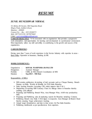 RESUME
SUNIL MUNESHWAR NIRMAL
#3, Rabiya Bi Society, Old Nagardas Road,
Mogra Pada, Andheri (East),
Mumbai – 400069
Contact No: – Res – 022-28360271
Mob: 09773321150 / 8879979665
E-Mail : sunil.nirmal28@rediffmail.com
CAREER OBJECTIVE:- To be associated with an organization that provides a progressive
work atmosphere, and opportunities for learning and development in a professional environment.
Most importantly utilize my skill and ability in contributing to the growth and success of the
organization.
CAREER PROFILE:-
Having more than 7 years of work experience in the Service Industry with expertise in areas -
Back Office Operation in Insurance, Banking & HR.
WORK EXPERIENCE:-
Organization : KOTAK MAHINDRA BANK LTD
Designation : Assistant Manager
Portfolio : CBRL & NRA Branch Coordination & MIS
Duration : Sep 2013 – Till Date
Responsibility (CBRL):
 MIS creation publication & tracking of vital accounts such as Cheque Dummy, Branch
Dummy on Daily, Weekly & Monthly for PAN India Branches.
 Daily tracking branches exceeding CRL which impacts their P & L.
 Dispatching & tracking RBI Currency Chest A/c linkage letters to branches thereby
enabling cash offloads.
 Preparing and Publishing Branch Wise, Area Manager Wise, AAM wise productivity
MIS.
 Preparing and Publishing sales & marketing reports for Branches including Contests.
 Publishing Branch wise Daily CASA figure to respective Area Manager & Branch Head
thereby ensuring Target achievement tracking.
 Annual target formalization and time to time review for Pan India branches.
 Publishing dashboards as per specifications from superiors.
 