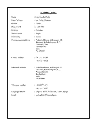 PERSONAL DATA
Name : Mrs. Sheeba Philip
Father’s Name : Mr. Philip Abraham
Gender : Female
Date of birth : 21/09/1989
Religion : Christian
Marital status : Single
Nationality : Indian
Correspondence address : Plakeezhil House, Vidyanagar- 62,
Kakkanni, Kallekulengara [P.O.]
Palakkad (Dist)
Kerala (State)
India
Pin-678009
Contact number : +917385784384
+917385170938
Permanent address : Plakeezhil House, Vidyanagar- 62,
Kakkanni, Kallekulengara [P.O.]
Palakkad (Dist)
Kerala (State)
India
Pin-678009
Telephone number : +918087724291
+917385170982
Languages known : English, Hindi, Malayalam, Tamil, Telugu
Email : shebaphilip09@gmail.com
 