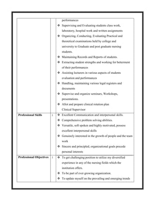 performances
 Supervising and Evaluating students class work,
laboratory, hospital work and written assignments
 Organizing, Conducting, Evaluating Practical and
theoretical examinations held by college and
university to Graduate and post graduate nursing
students.
 Maintaining Records and Reports of students.
 Extracting student strengths and working for betterment
of their performances
 Assisting lecturers in various aspects of students
evaluation and performances
 Handling, maintaining various legal registers and
documents
 Supervise and organize seminars, Workshops,
presentations.
 Allot and prepare clinical rotation plan
Clinical Supervisor
Professional Skills :  Excellent Communication and interpersonal skills.
 Comprehensive problem solving abilities.
 Versatile, soft spoken and highly motivated, possess
excellent interpersonal skills
 Genuinely interested in the growth of people and the team
work
 Sincere and principled, organizational goals precede
personal interests
Professional Objectives :  To get challenging position to utilize my diversified
experience in any of the nursing fields which the
institution offers.
 To be part of ever growing organization.
 To update myself on the prevailing and emerging trends
 