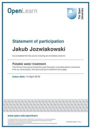 Statement of participation
Jakub Jozwiakowski
has completed the free course including any mandatory tests for:
Potable water treatment
This 20-hour free course traced the cycle that water must follow before it becomes
fit for our consumption, from land and sea to treatment and supply.
Issue date: 14 April 2016
www.open.edu/openlearn
This statement does not imply the award of credit points nor the conferment of a University Qualification.
This statement confirms that this free course and all mandatory tests were passed by the learner.
Please go to the course on OpenLearn for full details:
http://www.open.edu/openlearn/science-maths-technology/engineering-and-technology/technology/potable-
water-treatment/content-section-0
COURSE CODE: T210_1
 