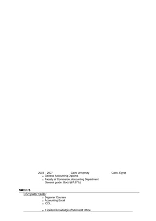 2003 – 2007 Cairo University Cairo, Egypt
■ General Accounting Diploma
■ Faculty of Commerce, Accounting Department
General grade: Good (67.87%)
SKILLS
Computer Skills:
■ Beginner Courses
■ Accounting Excel
■ ICDL.
■ Excellent knowledge of Microsoft Office
 