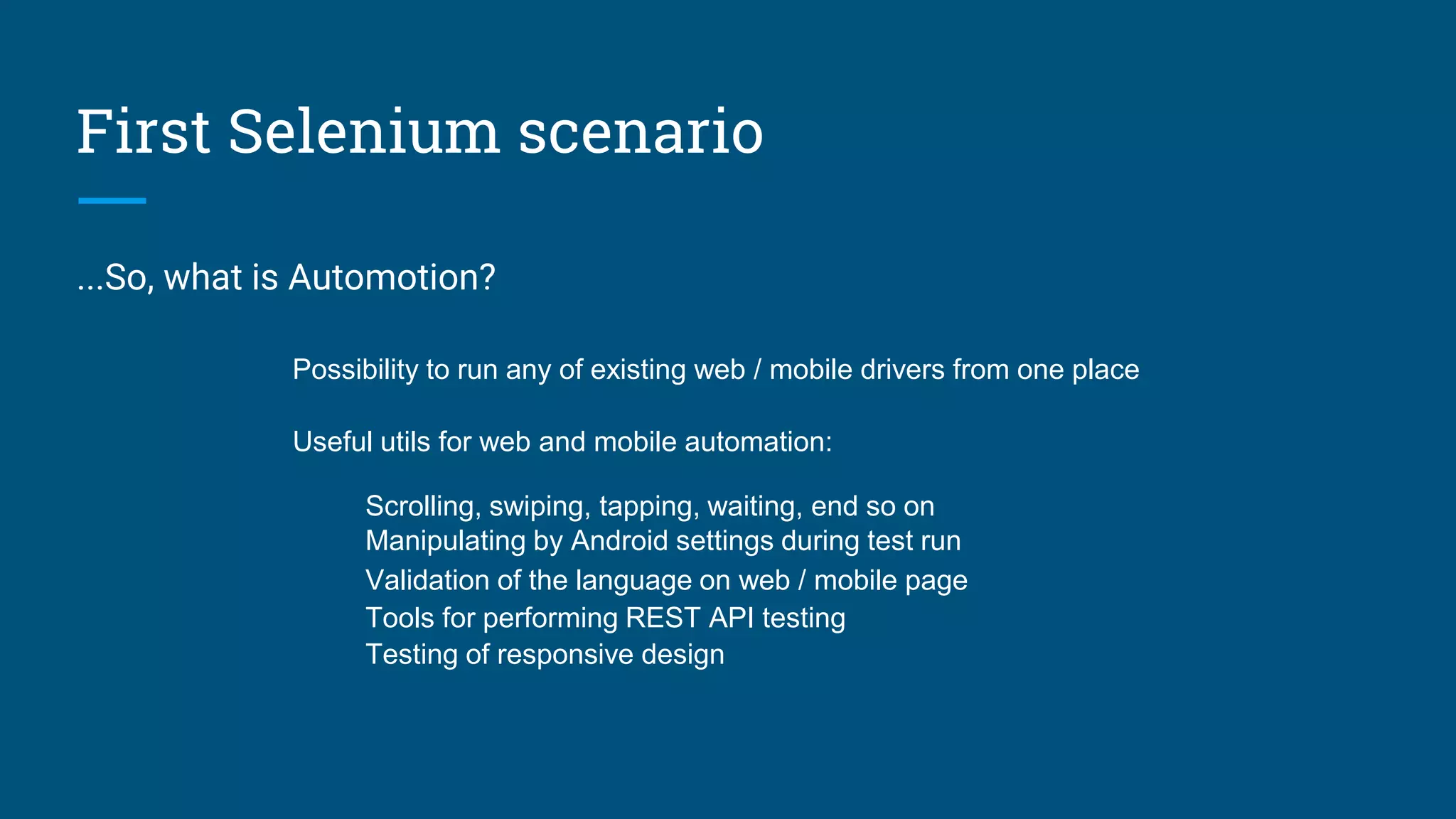 First Selenium scenario
...So, what is Automotion?
Possibility to run any of existing web / mobile drivers from one place
Useful utils for web and mobile automation:
Scrolling, swiping, tapping, waiting, end so on
Manipulating by Android settings during test run
Validation of the language on web / mobile page
Tools for performing REST API testing
Testing of responsive design
 