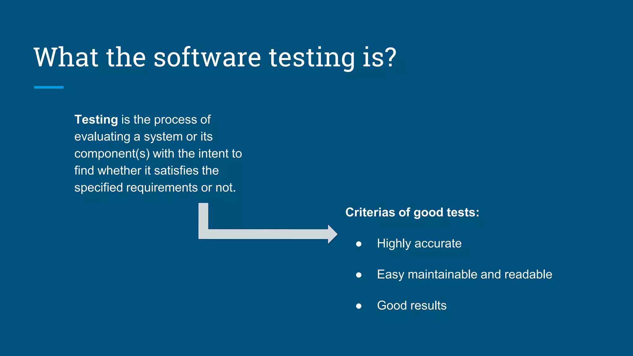 What the software testing is?
Testing is the process of
evaluating a system or its
component(s) with the intent to
find whether it satisfies the
specified requirements or not.
Criterias of good tests:
● Highly accurate
● Easy maintainable and readable
● Good results
 